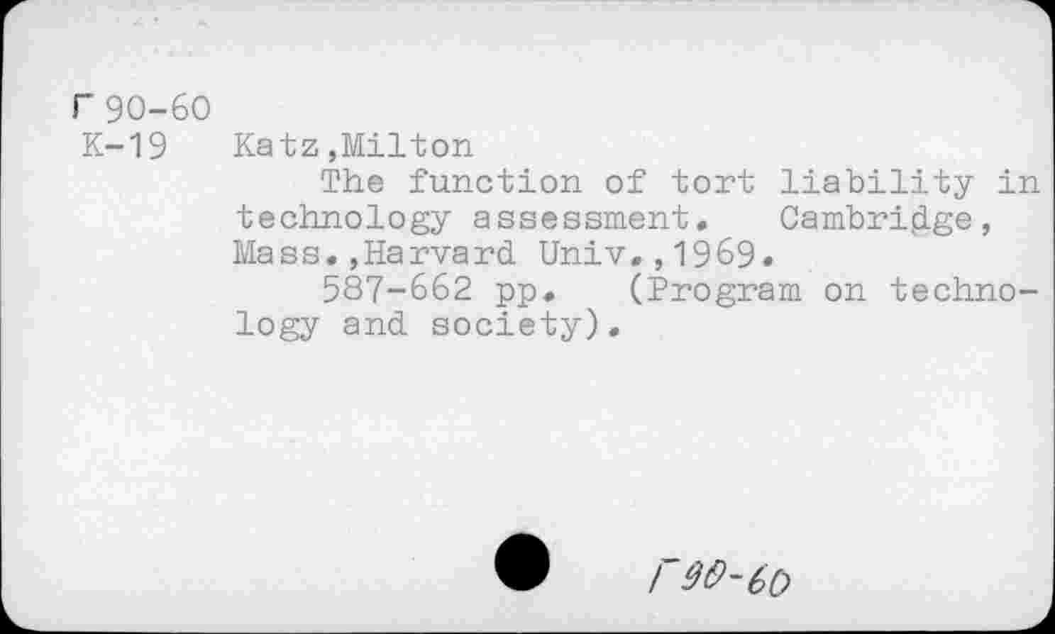 ﻿r 90-60
K-19
Katz,Milton
The function of tort liability in technology assessment. Cambridge, Mass.,Harvard Univ.,1969.
587-662 pp. (Program on technology and society).
/90-60